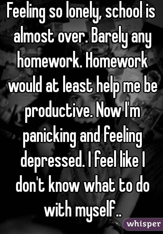 Feeling so lonely, school is almost over. Barely any homework. Homework would at least help me be productive. Now I'm panicking and feeling depressed. I feel like I don't know what to do with myself..