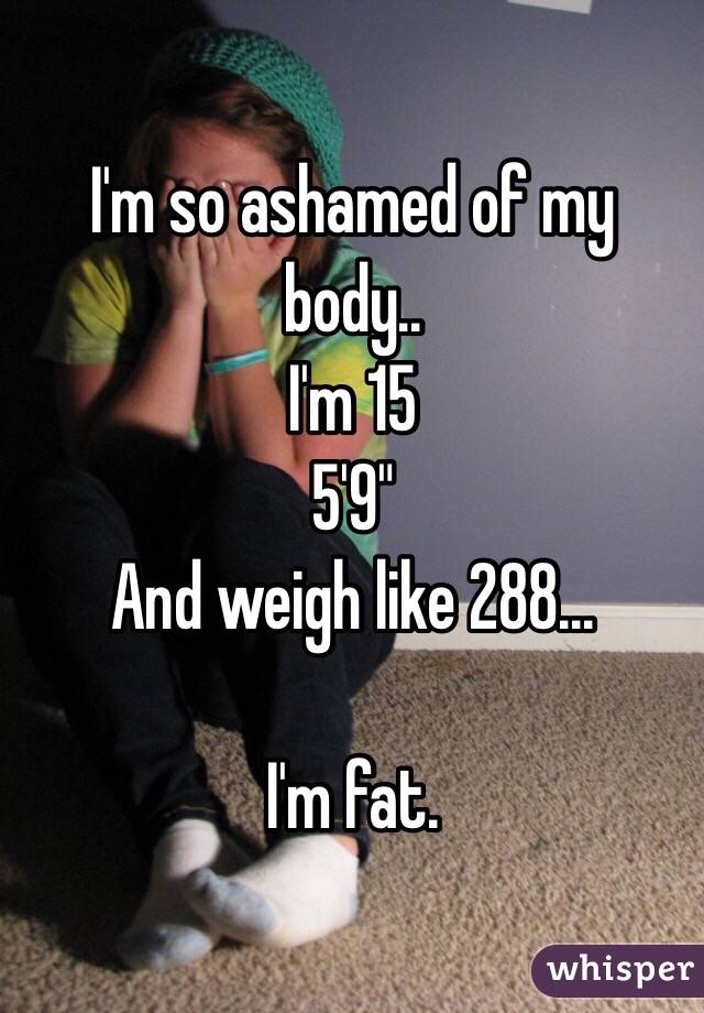 I'm so ashamed of my body..
I'm 15
5'9"
And weigh like 288...

I'm fat. 