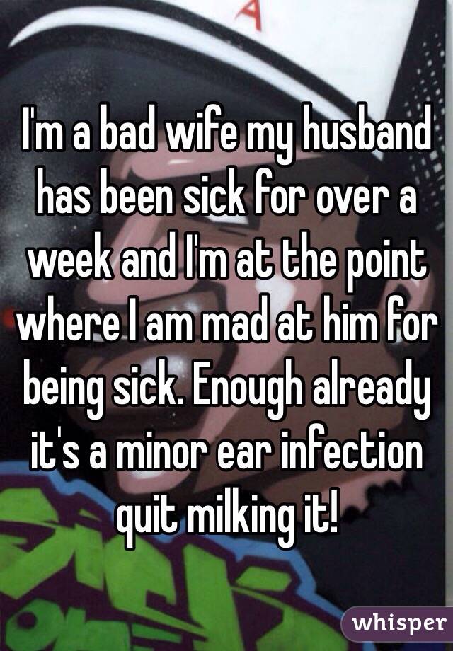 I'm a bad wife my husband has been sick for over a week and I'm at the point where I am mad at him for being sick. Enough already it's a minor ear infection quit milking it! 