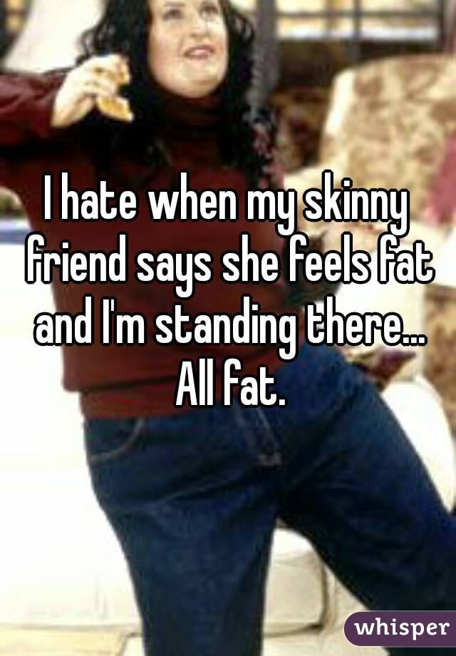 I hate when my skinny friend says she feels fat and I'm standing there... All fat.