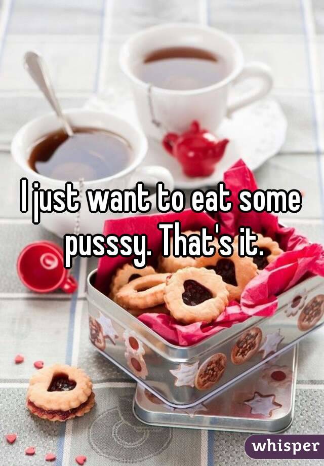 I just want to eat some pusssy. That's it.