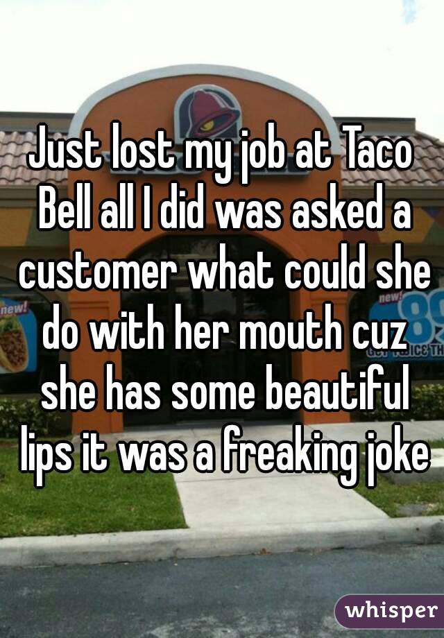 Just lost my job at Taco Bell all I did was asked a customer what could she do with her mouth cuz she has some beautiful lips it was a freaking joke