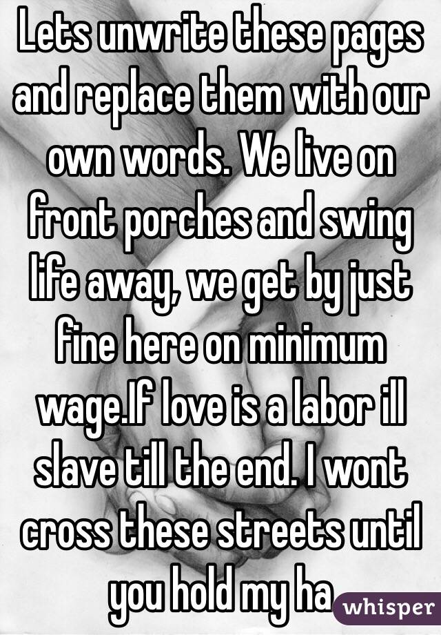 Lets unwrite these pages and replace them with our own words. We live on front porches and swing life away, we get by just fine here on minimum wage.If love is a labor ill slave till the end. I wont cross these streets until you hold my ha