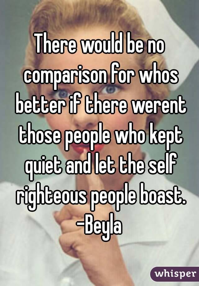 There would be no comparison for whos better if there werent those people who kept quiet and let the self righteous people boast.
-Beyla