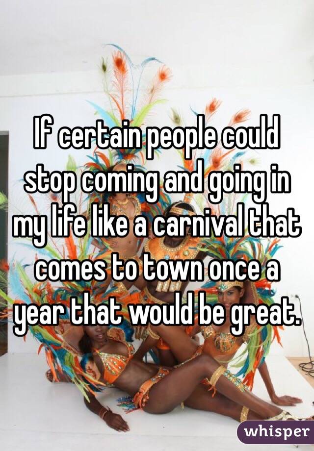 If certain people could stop coming and going in my life like a carnival that comes to town once a year that would be great. 