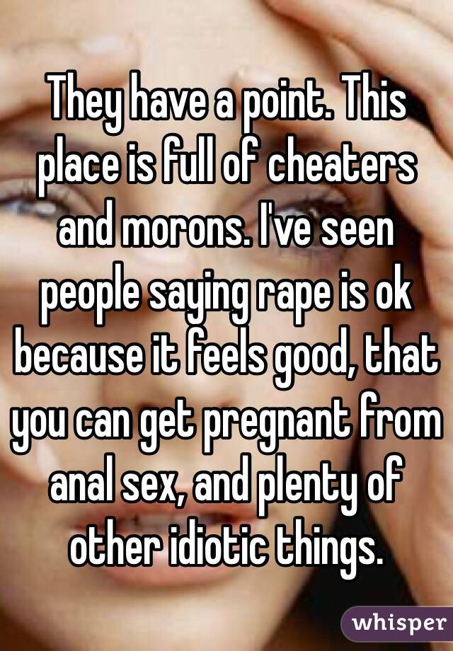 They have a point. This place is full of cheaters and morons. I've seen people saying rape is ok because it feels good, that you can get pregnant from anal sex, and plenty of other idiotic things. 