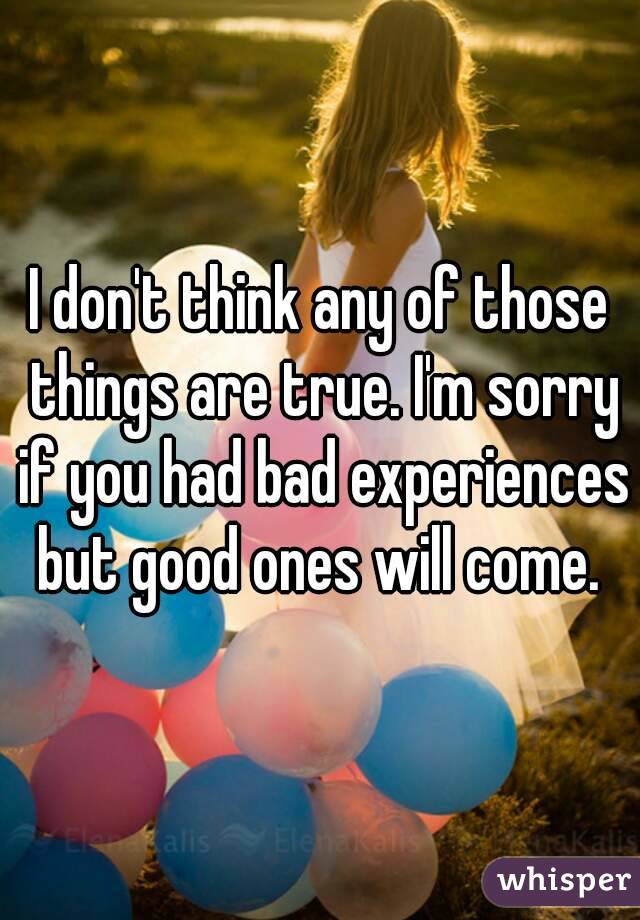 I don't think any of those things are true. I'm sorry if you had bad experiences but good ones will come. 