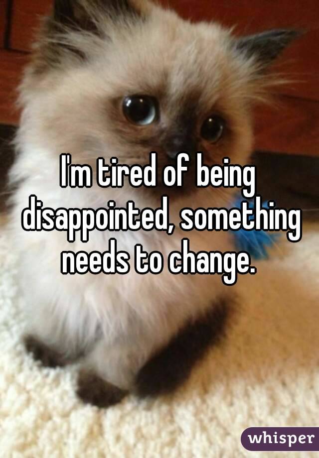 I'm tired of being disappointed, something needs to change. 