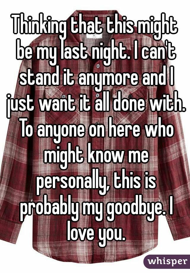Thinking that this might be my last night. I can't stand it anymore and I just want it all done with. To anyone on here who might know me personally, this is probably my goodbye. I love you.