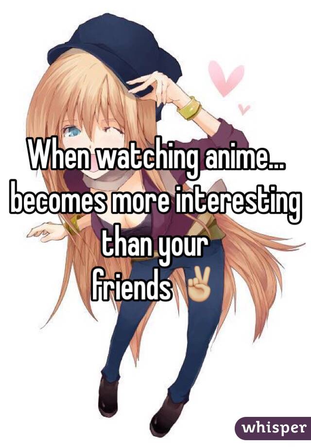 When watching anime...
becomes more interesting than your
friends ✌🏼️