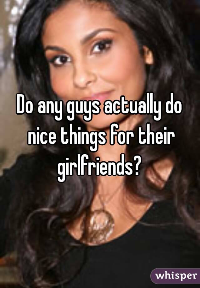 Do any guys actually do nice things for their girlfriends? 
