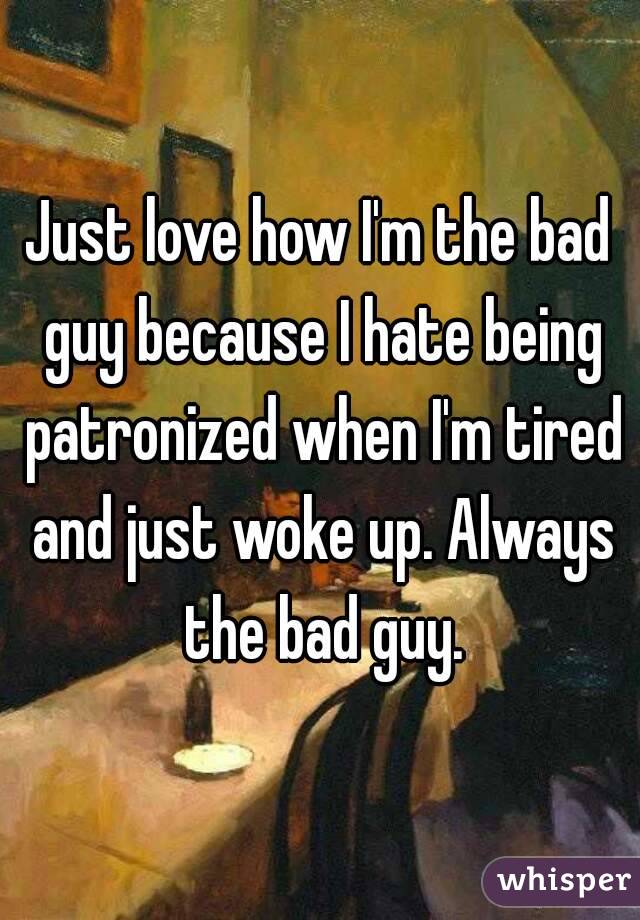 Just love how I'm the bad guy because I hate being patronized when I'm tired and just woke up. Always the bad guy.