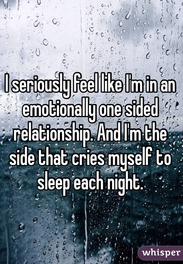 I seriously feel like I'm in an emotionally one sided relationship. And I'm the side that cries myself to sleep each night. 