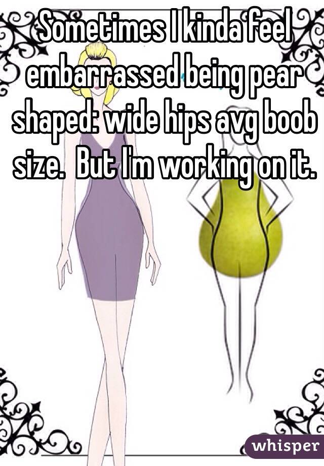 Sometimes I kinda feel embarrassed being pear shaped: wide hips avg boob size.  But I'm working on it.