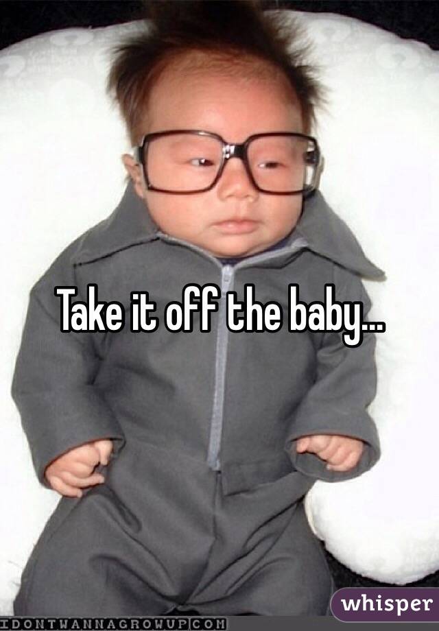 Take it off the baby...