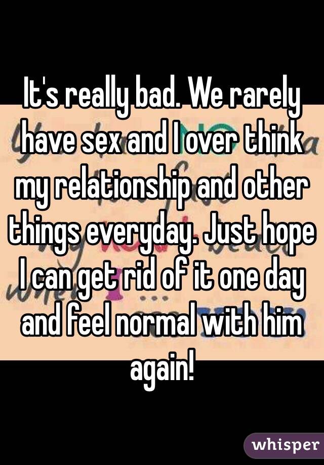 It's really bad. We rarely have sex and I over think my relationship and other things everyday. Just hope I can get rid of it one day and feel normal with him again!