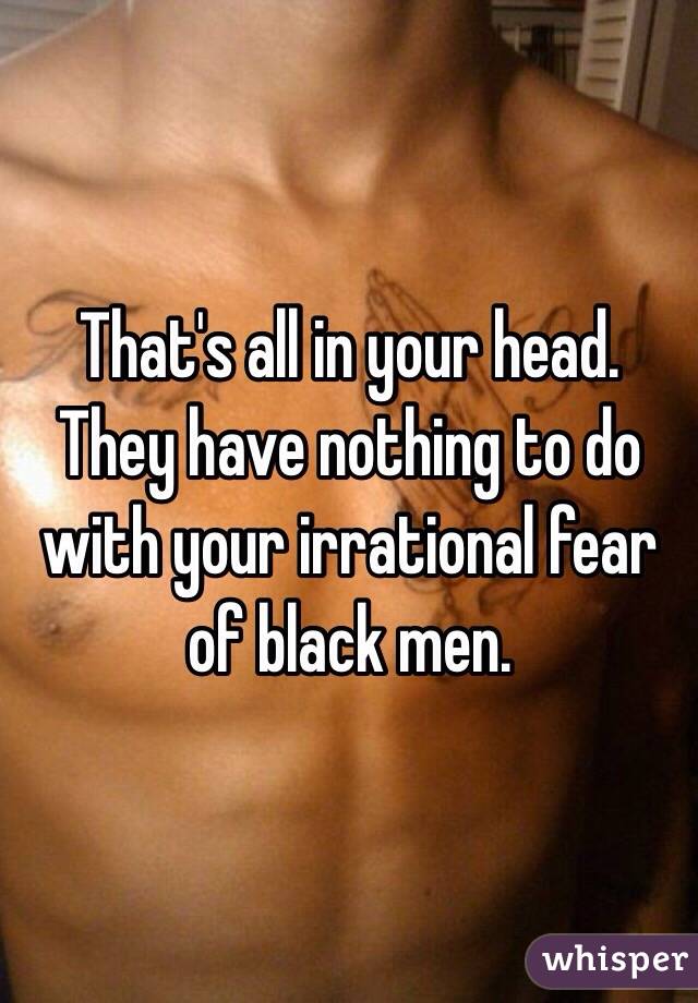 That's all in your head. They have nothing to do with your irrational fear of black men.