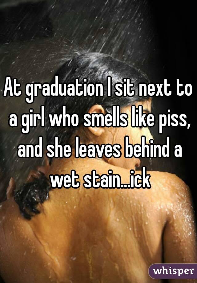 At graduation I sit next to a girl who smells like piss, and she leaves behind a wet stain...ick