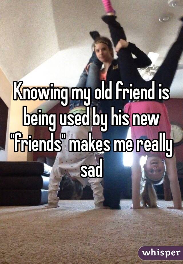 Knowing my old friend is being used by his new "friends" makes me really sad 