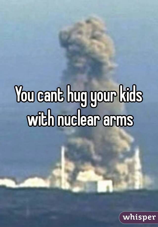 You cant hug your kids with nuclear arms