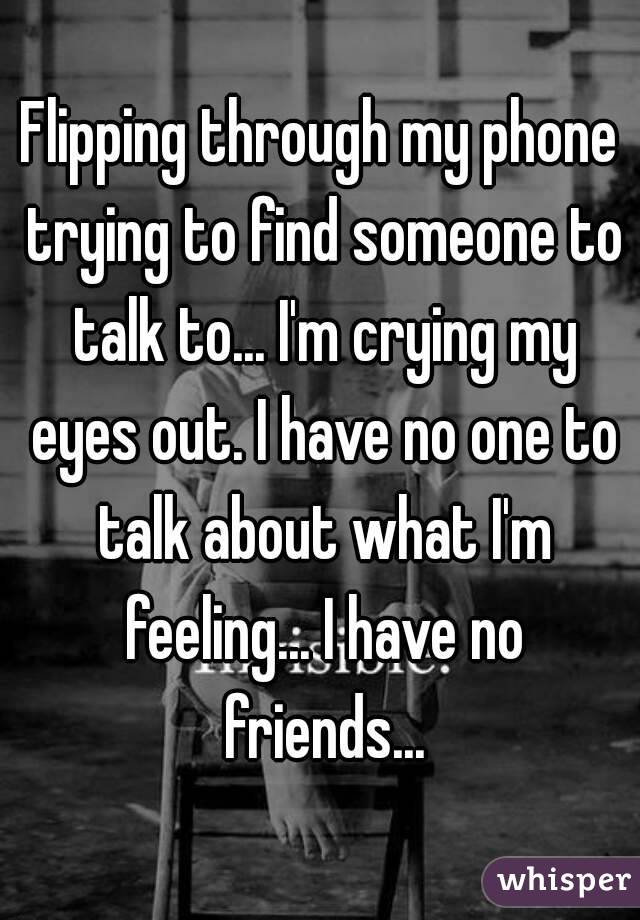 Flipping through my phone trying to find someone to talk to... I'm crying my eyes out. I have no one to talk about what I'm feeling... I have no friends...