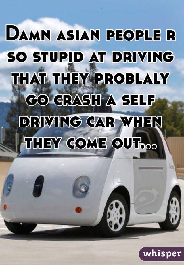 Damn asian people r so stupid at driving that they problaly go crash a self driving car when they come out...