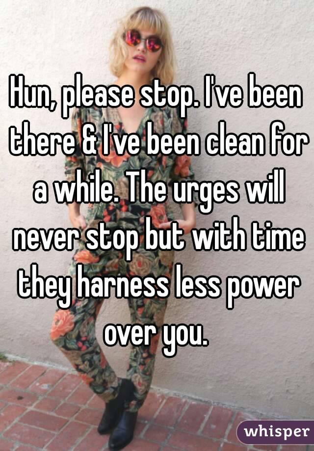 Hun, please stop. I've been there & I've been clean for a while. The urges will never stop but with time they harness less power over you. 