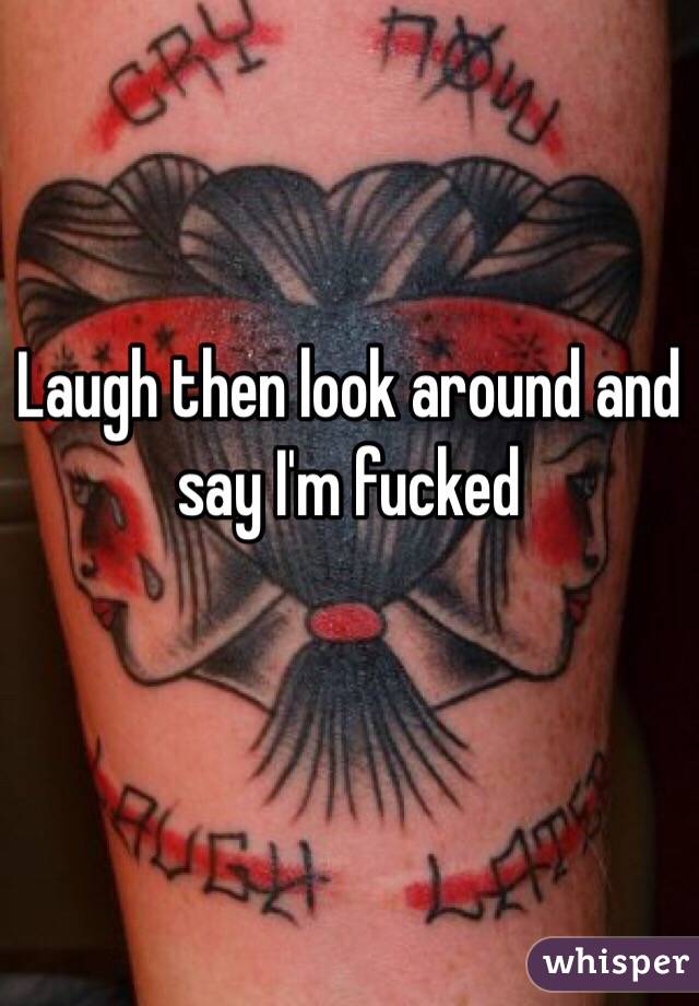 Laugh then look around and say I'm fucked 