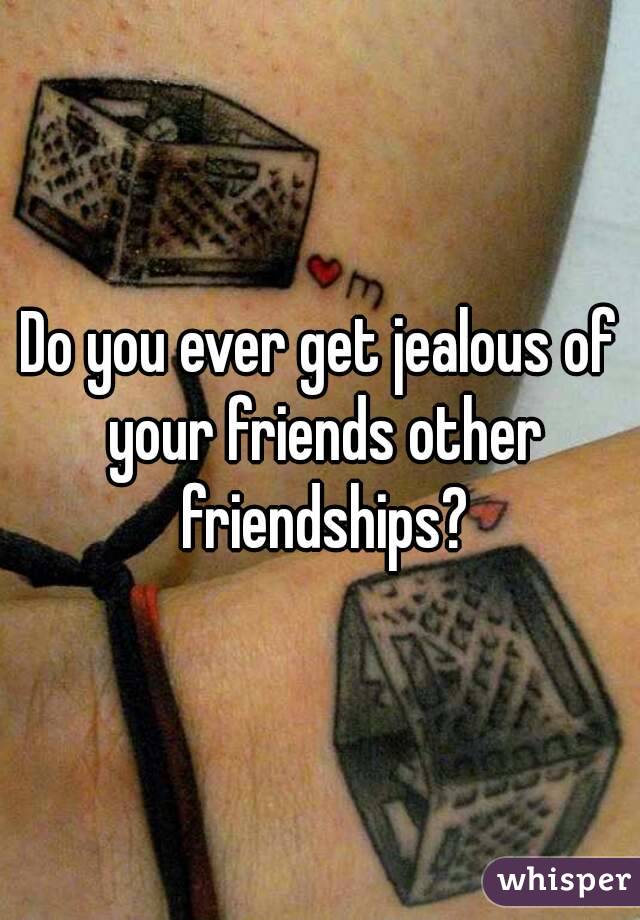 Do you ever get jealous of your friends other friendships?