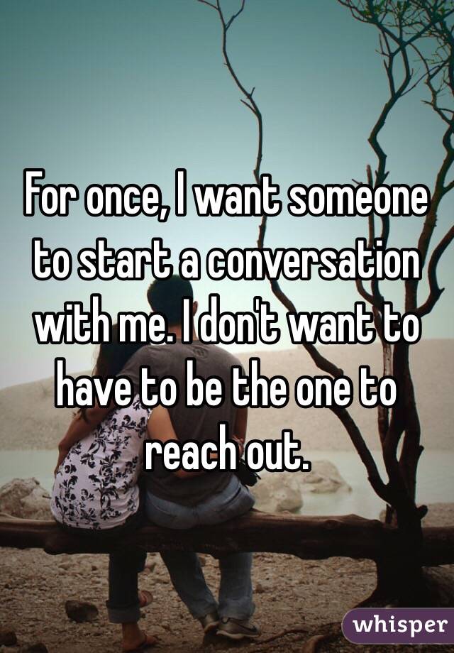 For once, I want someone to start a conversation with me. I don't want to have to be the one to reach out. 