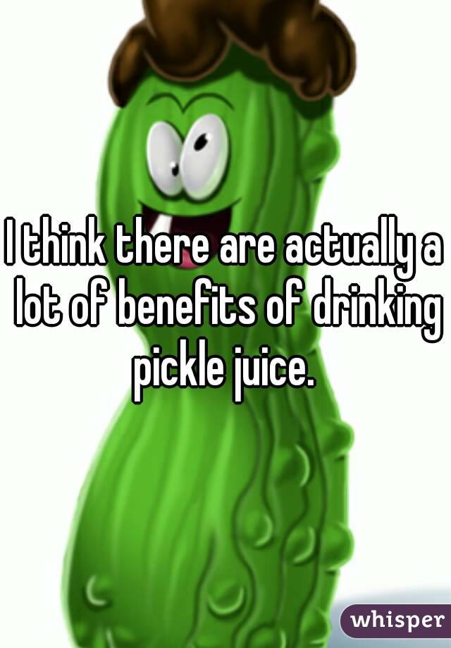 I think there are actually a lot of benefits of drinking pickle juice. 