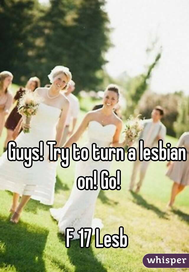 Guys! Try to turn a lesbian on! Go!

F 17 Lesb