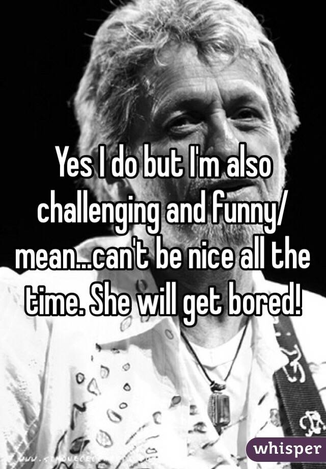 Yes I do but I'm also challenging and funny/mean...can't be nice all the time. She will get bored!