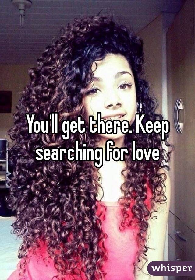 You'll get there. Keep searching for love