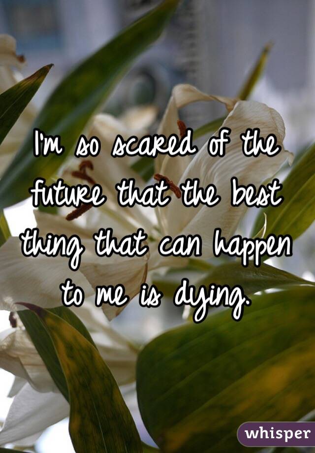 I'm so scared of the future that the best thing that can happen to me is dying. 