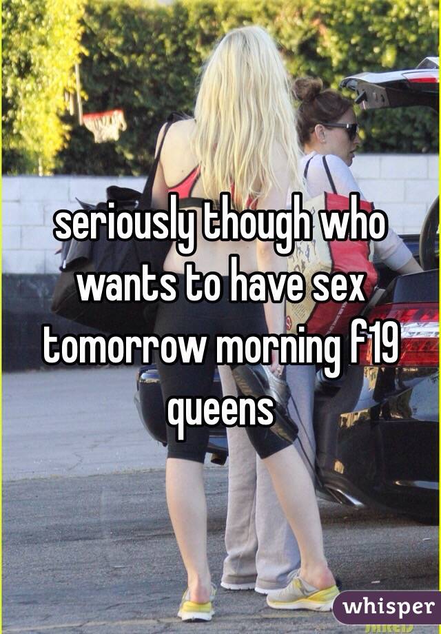 seriously though who wants to have sex tomorrow morning f19 queens 
