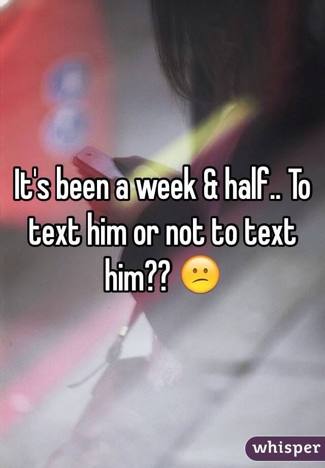 It's been a week & half.. To text him or not to text him?? 😕