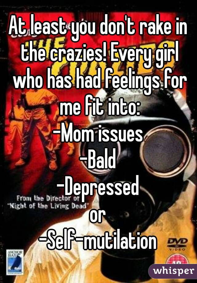 At least you don't rake in the crazies! Every girl who has had feelings for me fit into:
-Mom issues
-Bald
-Depressed
or
-Self-mutilation
