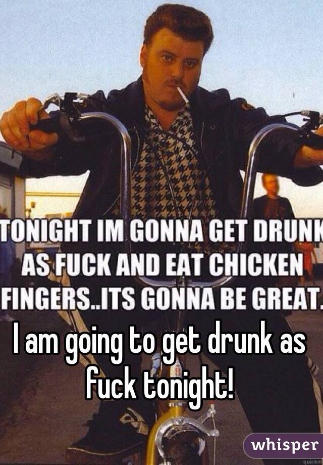 I am going to get drunk as fuck tonight!