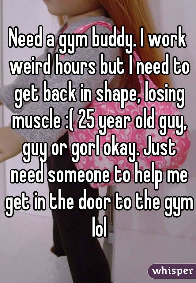 Need a gym buddy. I work weird hours but I need to get back in shape, losing muscle :( 25 year old guy, guy or gorl okay. Just need someone to help me get in the door to the gym lol