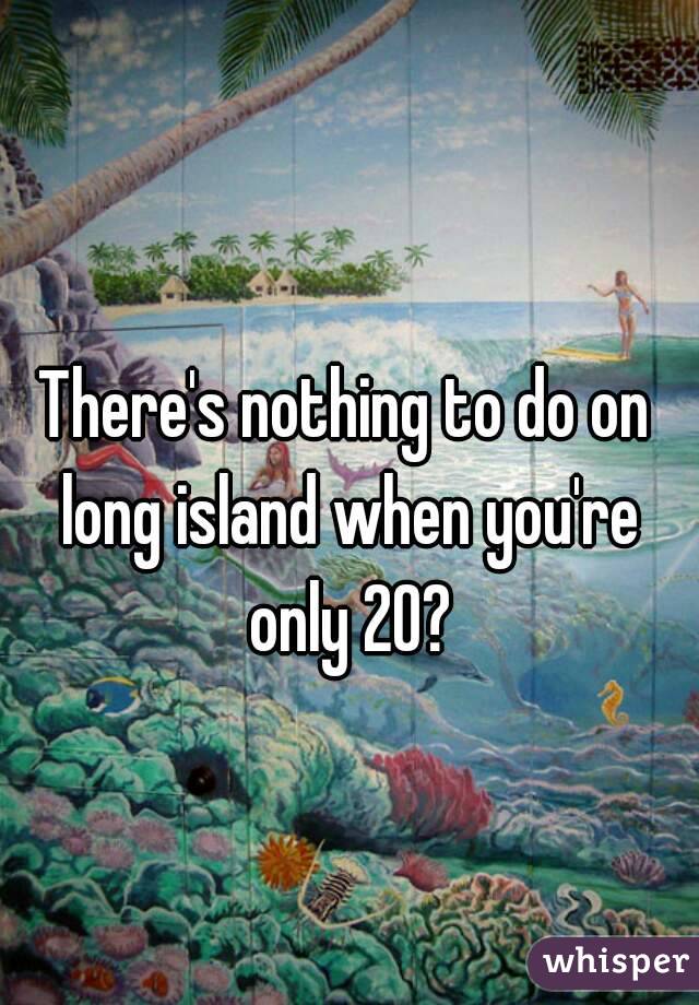 There's nothing to do on long island when you're only 20?