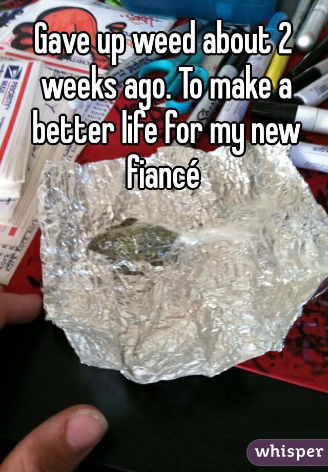 Gave up weed about 2 weeks ago. To make a better life for my new fiancé 