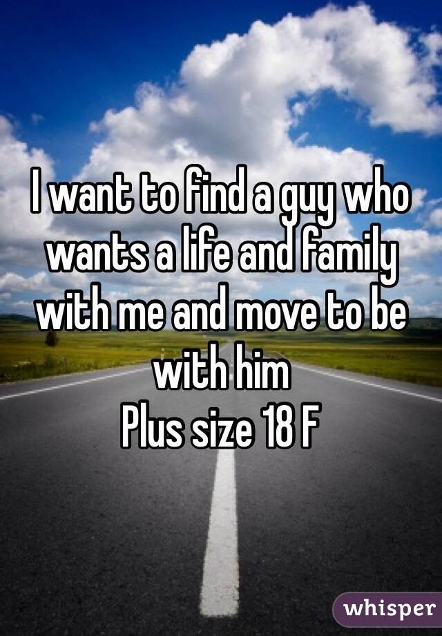 I want to find a guy who wants a life and family with me and move to be with him 
Plus size 18 F 