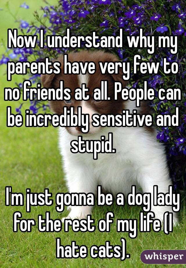 Now I understand why my parents have very few to no friends at all. People can be incredibly sensitive and stupid.

I'm just gonna be a dog lady for the rest of my life (I hate cats). 