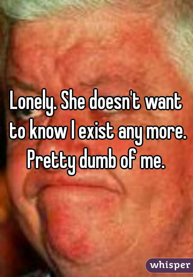 Lonely. She doesn't want to know I exist any more. Pretty dumb of me. 