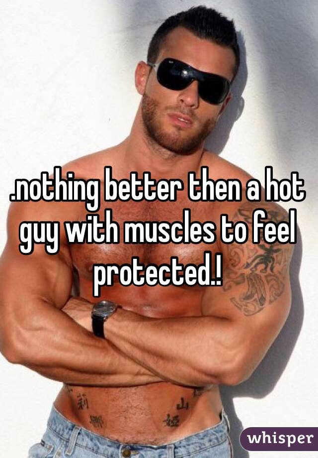 .nothing better then a hot guy with muscles to feel protected.!  