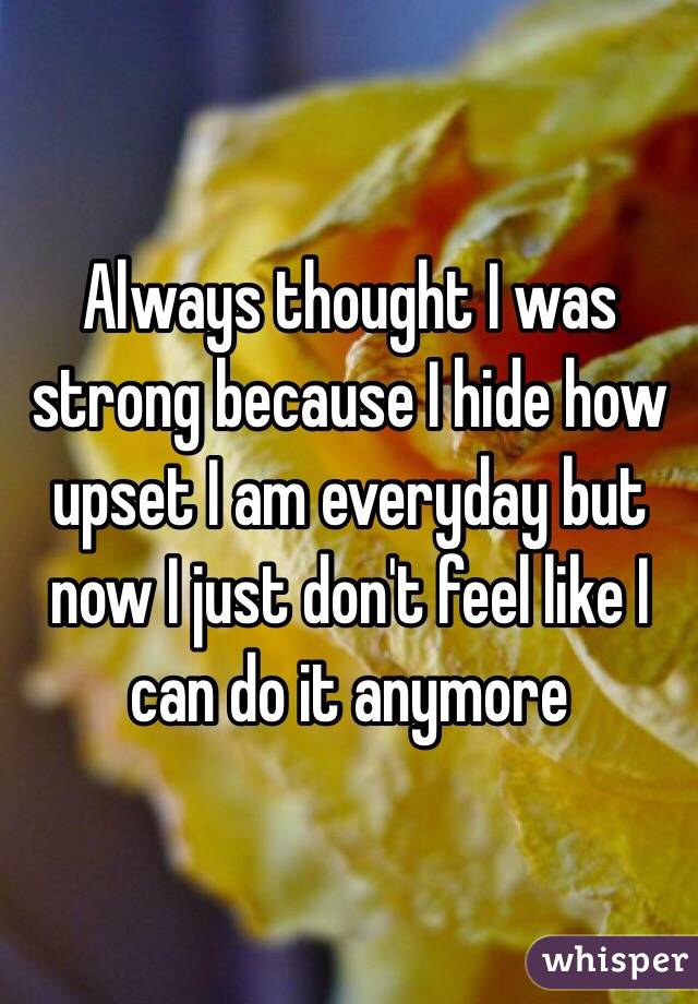 Always thought I was strong because I hide how upset I am everyday but now I just don't feel like I can do it anymore 