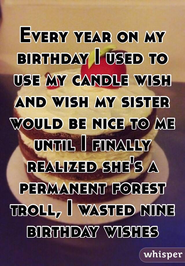 Every year on my birthday I used to use my candle wish and wish my sister would be nice to me until I finally realized she's a permanent forest troll, I wasted nine birthday wishes 