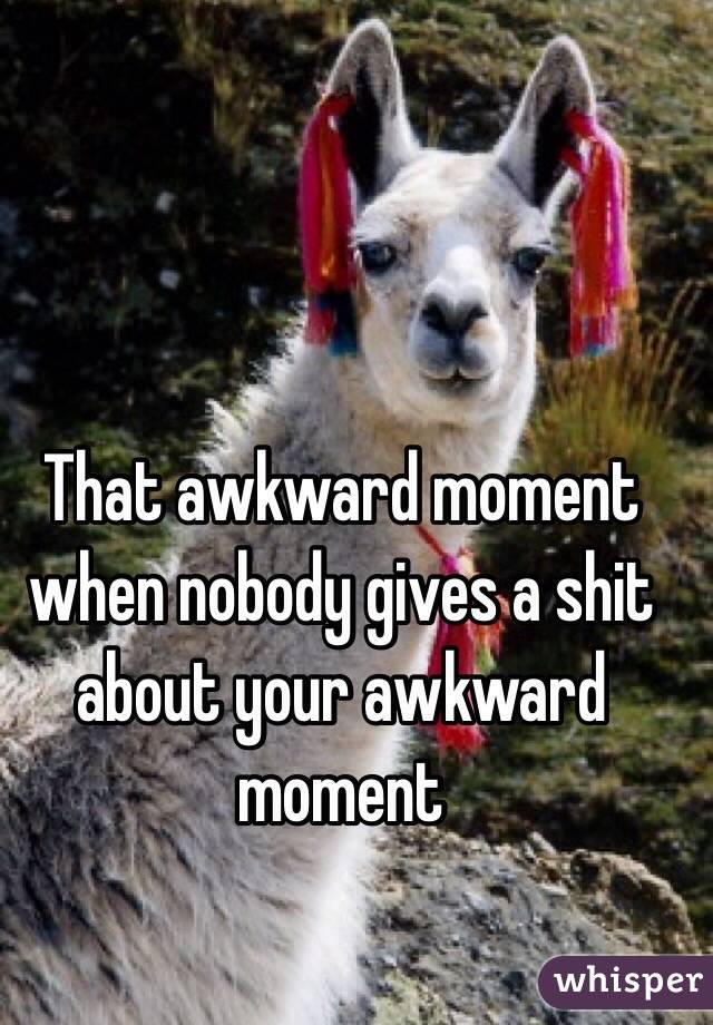 That awkward moment when nobody gives a shit about your awkward moment