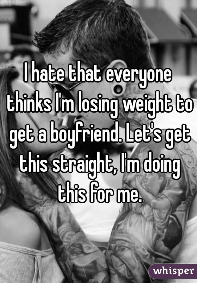 I hate that everyone thinks I'm losing weight to get a boyfriend. Let's get this straight, I'm doing this for me.